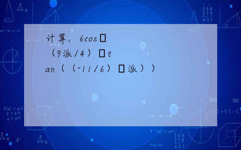 计算：6cos•（9派/4）•tan（（-11/6）•派））