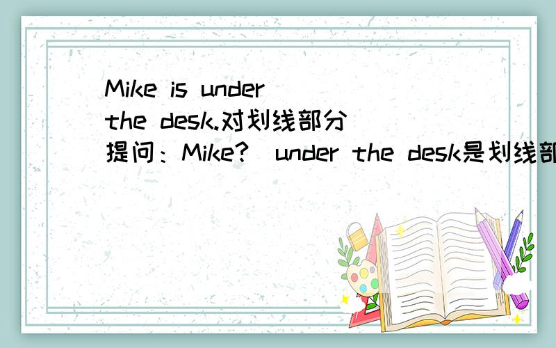 Mike is under the desk.对划线部分提问：Mike?（under the desk是划线部分）