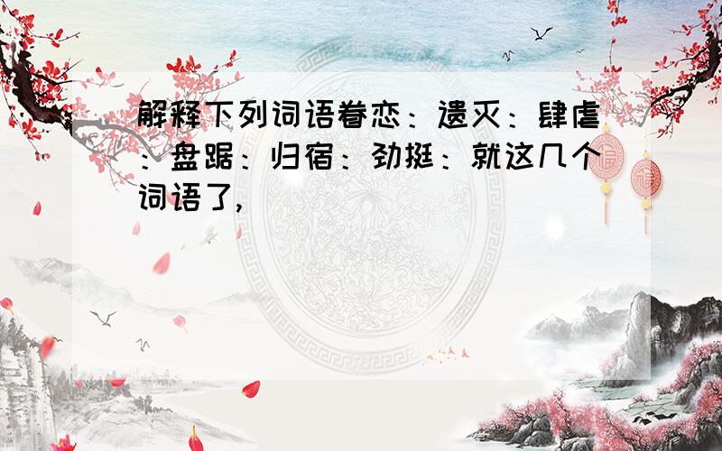 解释下列词语眷恋：遗灭：肆虐：盘踞：归宿：劲挺：就这几个词语了,