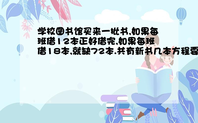 学校图书馆买来一批书,如果每班借12本正好借完,如果每班借18本,就缺72本.共有新书几本方程要写完整!也就是中间的过程写清楚  2009-06-07 14:30