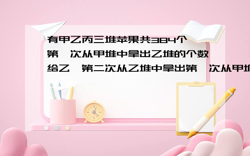 有甲乙丙三堆苹果共384个,第一次从甲堆中拿出乙堆的个数给乙,第二次从乙堆中拿出第一次从甲堆中拿出乙堆的个数给乙,第二次从乙堆中拿出丙堆的个数放入丙堆,第三次从丙堆中拿出甲堆的