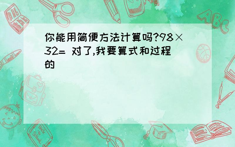 你能用简便方法计算吗?98×32= 对了,我要算式和过程的