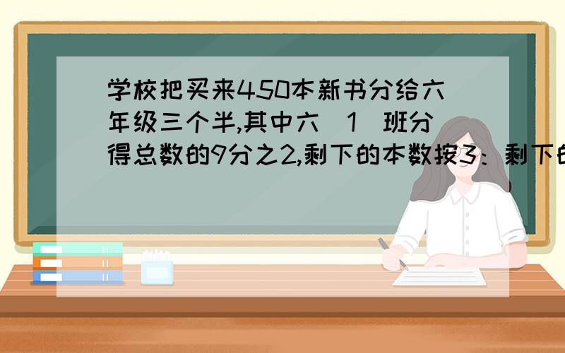 学校把买来450本新书分给六年级三个半,其中六（1）班分得总数的9分之2,剩下的本数按3：剩下的本数按3：4分给六（2）班和六（3）班.六（2）班和六（3）班各分得多少本?急