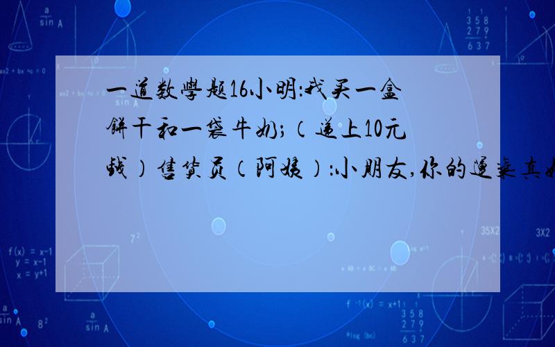 一道数学题16小明：我买一盒饼干和一袋牛奶；（递上10元钱）售货员（阿姨）：小朋友,你的运气真好.如果昨天你用10元钱买一盒饼干后,用剩余的钱再买饼干就不够了.不过,今天是儿童节.给