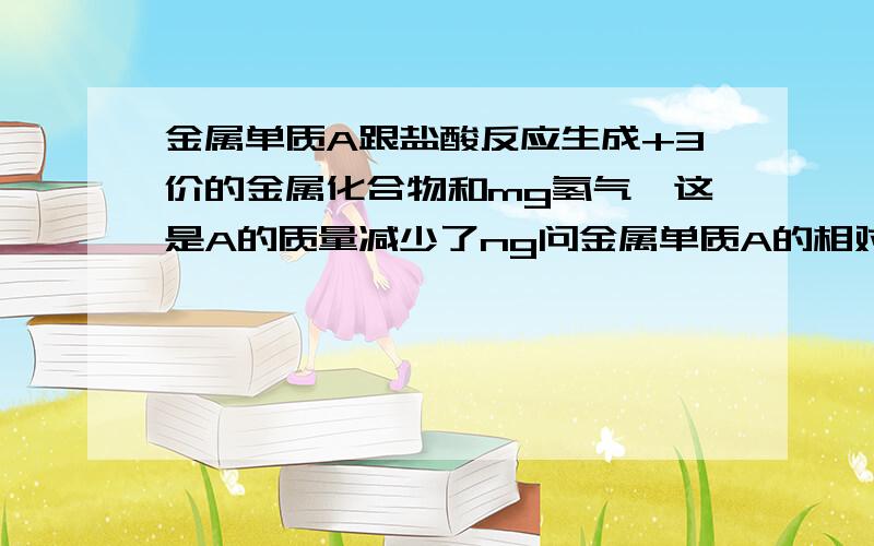 金属单质A跟盐酸反应生成+3价的金属化合物和mg氢气,这是A的质量减少了ng问金属单质A的相对分子质量