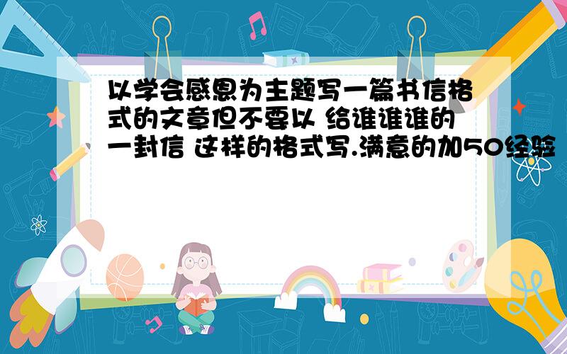 以学会感恩为主题写一篇书信格式的文章但不要以 给谁谁谁的一封信 这样的格式写.满意的加50经验