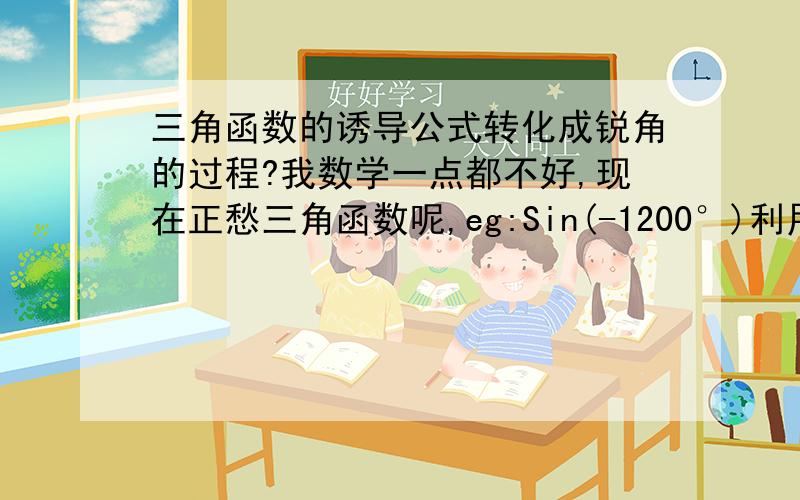 三角函数的诱导公式转化成锐角的过程?我数学一点都不好,现在正愁三角函数呢,eg:Sin(-1200°)利用公式怎样转化成:-sin(120°+3·360°)类似这样的题,我慢慢的补.感激不尽!