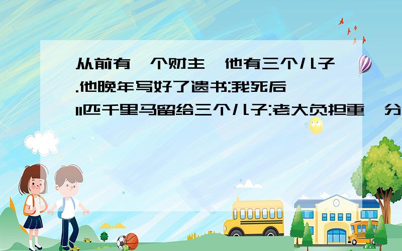 从前有一个财主,他有三个儿子.他晚年写好了遗书:我死后,11匹千里马留给三个儿子:老大负担重,分得1/2；老二家里面比较穷,分得1/4；老三还小,就分1/6.他死后,三个儿子为分马的事犯难了.你能