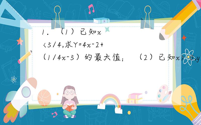  1．（1）已知x〈5/4,求Y=4x-2+ （1/4x-5）的最大值； （2）已知x〉0,y>0,1/x+9/y=1,求x+y的最小值. 2．已知ABCD为空间四边形,E,F,G,H分别是AB,BC,CD,DA的中点,如果对角线AC=4,BD=2,那么EG平方+HF平
