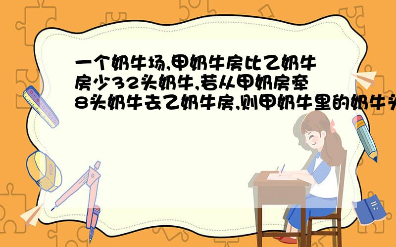 一个奶牛场,甲奶牛房比乙奶牛房少32头奶牛,若从甲奶房牵8头奶牛去乙奶牛房,则甲奶牛里的奶牛头数相当于乙奶牛房的七分之四.甲乙两奶牛房原来各有多少头奶牛?