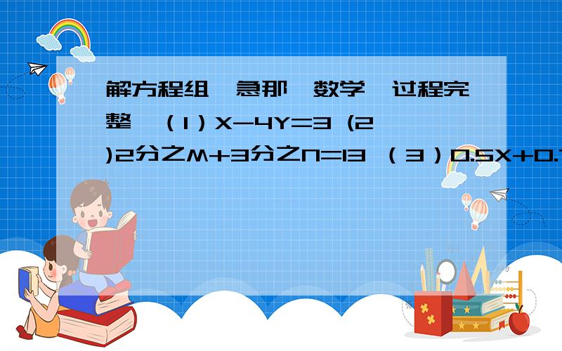 解方程组【急那】数学【过程完整】（1）X-4Y=3 (2)2分之M+3分之N=13 （3）0.5X+0.7Y=353X-2Y=4 3分之M-4分之N=3 X+0.4Y=40