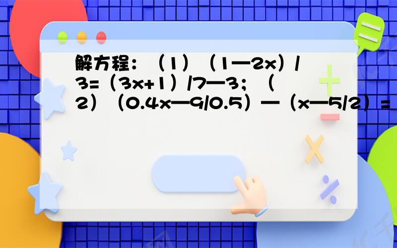 解方程：（1）（1—2x）/3=（3x+1）/7—3；（2）（0.4x—9/0.5）—（x—5/2）=（0.03+0.02x）/0.033.已知x=1/2是方程（2x—m）/4—（1/2）=（x—m）/3的解,求代数式1/4（-4m+2m—8）—（1/2m—1）的值 （为了