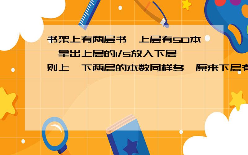 书架上有两层书,上层有50本,拿出上层的1/5放入下层,则上、下两层的本数同样多,原来下层有多少本书?