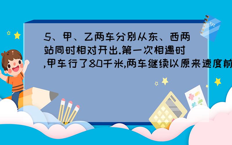 5、甲、乙两车分别从东、西两站同时相对开出.第一次相遇时,甲车行了80千米,两车继续以原来速度前进,各车到站后立即返回,第二次相遇地点在第一次相遇地点东侧40千米处.东、西两站相距