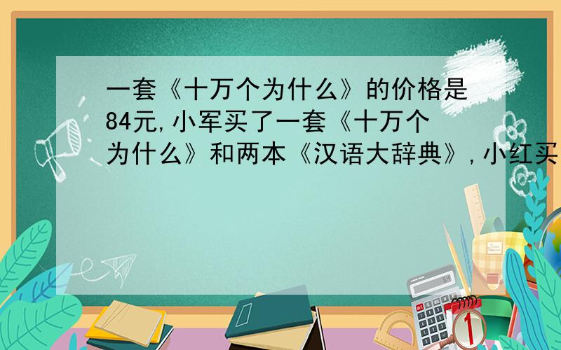 一套《十万个为什么》的价格是84元,小军买了一套《十万个为什么》和两本《汉语大辞典》,小红买了一套《十万个为什么》和同样的一本《汉语大辞典》,他们用去的钱数比是6：5,一本《汉