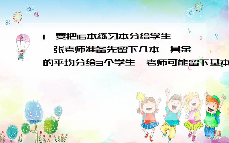 1、要把16本练习本分给学生,张老师准备先留下几本,其余的平均分给3个学生,老师可能留下基本?2、用6,1,0,3四个数字中,挑选3个组成三位数,能组成多少个三位数?其中能同时被2,5整除的三位数