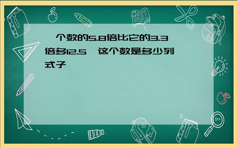 一个数的5.8倍比它的3.3倍多12.5,这个数是多少列式子