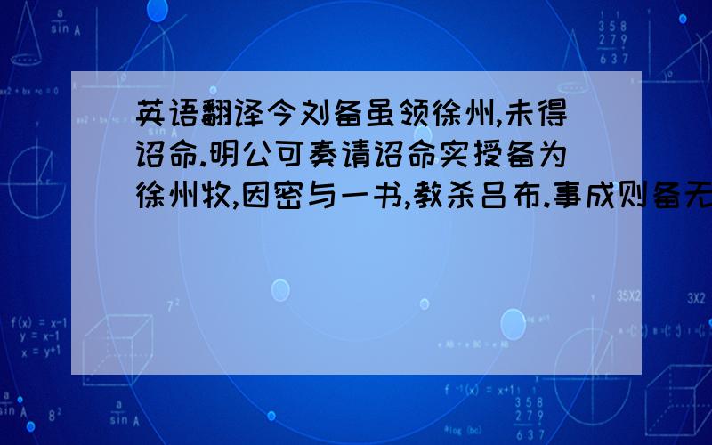 英语翻译今刘备虽领徐州,未得诏命.明公可奏请诏命实授备为徐州牧,因密与一书,教杀吕布.事成则备无猛士为辅,亦渐可图;事不成,则吕布必杀备矣.