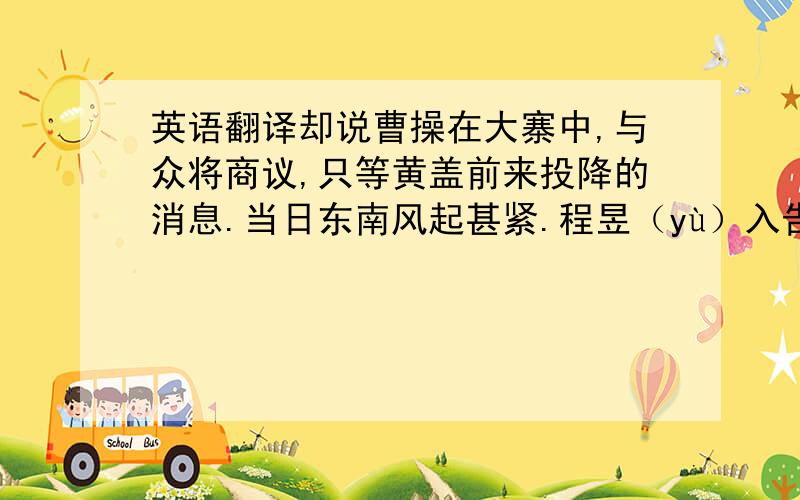 英语翻译却说曹操在大寨中,与众将商议,只等黄盖前来投降的消息.当日东南风起甚紧.程昱（yù）入告曹操曰：“今日东南风起,宜预提防.”操笑曰：“冬至已过,安得无东南风?何足为怪?”军