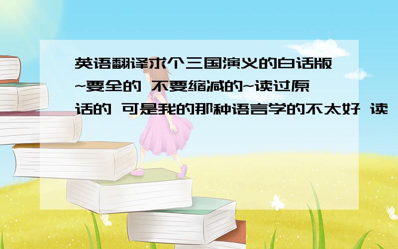 英语翻译求个三国演义的白话版~要全的 不要缩减的~读过原话的 可是我的那种语言学的不太好 读一遍没懂 读两遍也没懂。也不知道是不是语言障碍~郁闷的很 不过有些比较经典的还是能看