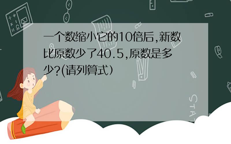 一个数缩小它的10倍后,新数比原数少了40.5,原数是多少?(请列算式）