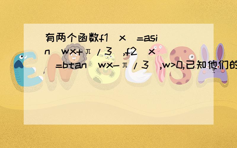 有两个函数f1(x)=asin(wx+π/3),f2(x)=btan(wx-π/3),w>0,已知他们的周期之和为3/有两个函数f1（x）=asin（wx+π/3）,f2（x）=btan（wx-π/3）,w＞0,已知他们的周期之和为3/2π,且f1(π/2）=f2（π/2）,f1（π/4）=-根