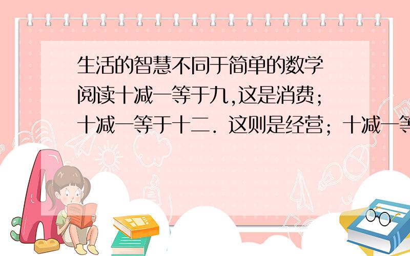 生活的智慧不同于简单的数学 阅读十减一等于九,这是消费；十减一等于十二．这则是经营；十减一等于十五,那是贸易树上有十只鸟,被打掉一只,十减一就不一定是九,而是一只鸟也没有如果