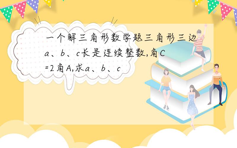 一个解三角形数学题三角形三边a、b、c长是连续整数,角C=2角A,求a、b、c