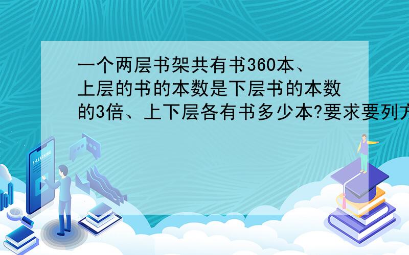 一个两层书架共有书360本、上层的书的本数是下层书的本数的3倍、上下层各有书多少本?要求要列方程