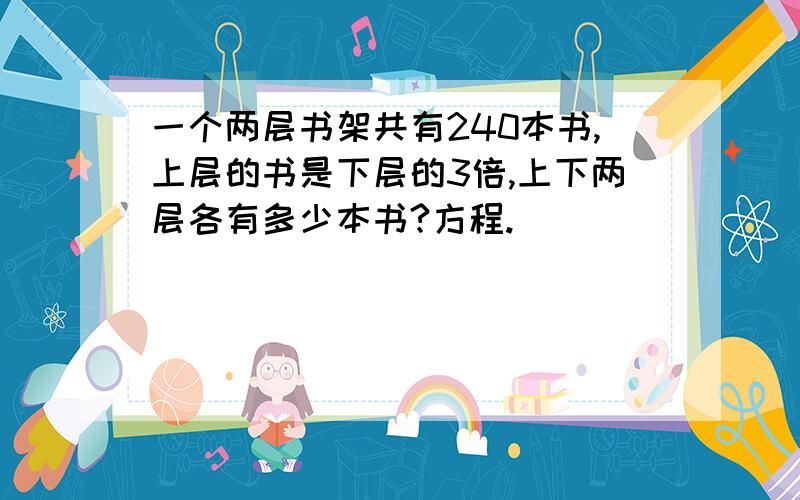 一个两层书架共有240本书,上层的书是下层的3倍,上下两层各有多少本书?方程.