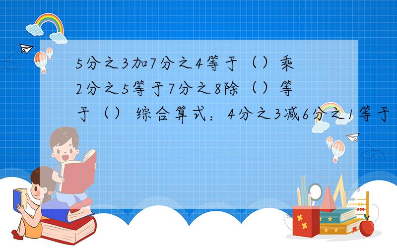 5分之3加7分之4等于（）乘2分之5等于7分之8除（）等于（） 综合算式：4分之3减6分之1等于（）乘8分之21等于（）除11分之17等于（）综合算式：