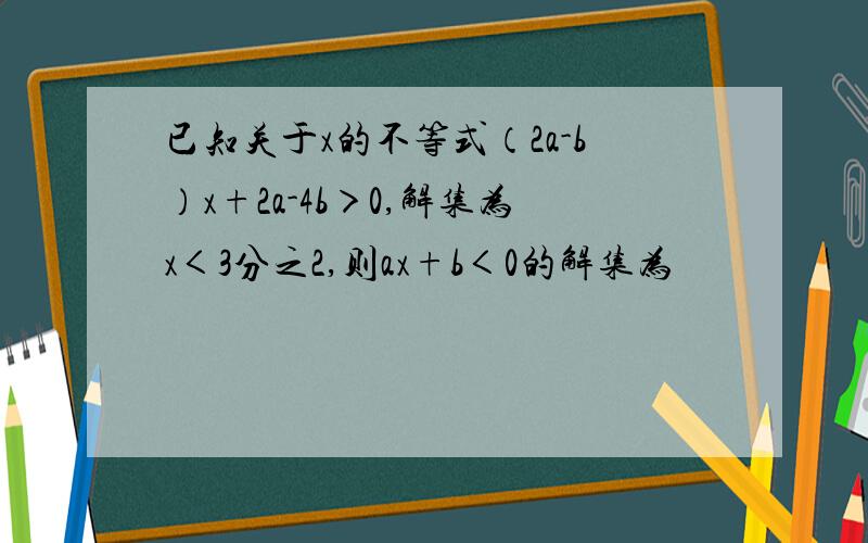 已知关于x的不等式（2a-b）x+2a-4b＞0,解集为x＜3分之2,则ax+b＜0的解集为