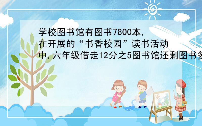 学校图书馆有图书7800本,在开展的“书香校园”读书活动中,六年级借走12分之5图书馆还剩图书多少本?