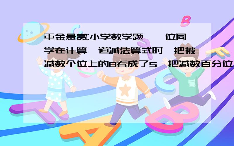 重金悬赏:小学数学题,一位同学在计算一道减法算式时,把被减数个位上的8看成了5,把减数百分位上的2看成重金悬赏:小学数学题，一位同学在计算一道减法算式时，把被减数个位上的8看成了5