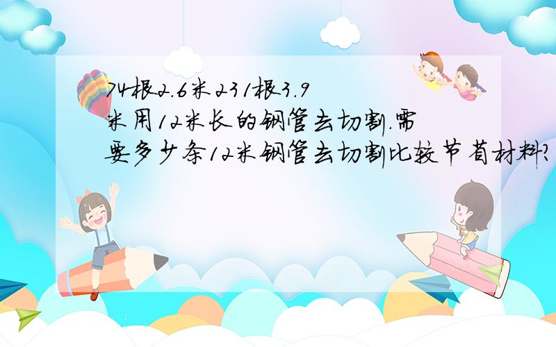 74根2.6米231根3.9米用12米长的钢管去切割.需要多少条12米钢管去切割比较节省材料?（要公式,别跟我单说数目）