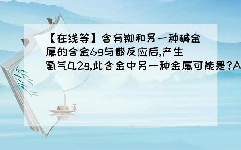 【在线等】含有铷和另一种碱金属的合金6g与酸反应后,产生氢气0.2g,此合金中另一种金属可能是?A.Li B.Na C.K D.Cs选哪一个?