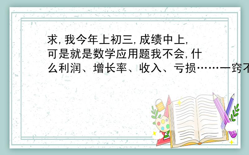 求,我今年上初三,成绩中上,可是就是数学应用题我不会,什么利润、增长率、收入、亏损……一窍不通.