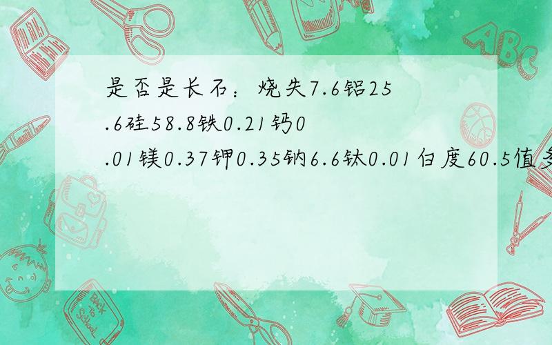 是否是长石：烧失7.6铝25.6硅58.8铁0.21钙0.01镁0.37钾0.35钠6.6钛0.01白度60.5值多少钱