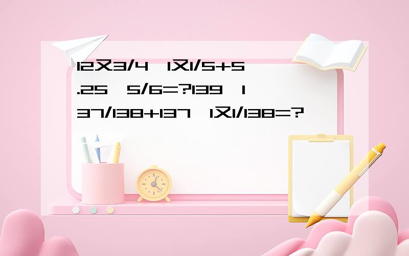 12又3/4÷1又1/5+5.25×5/6=?139×137/138+137×1又1/138=?