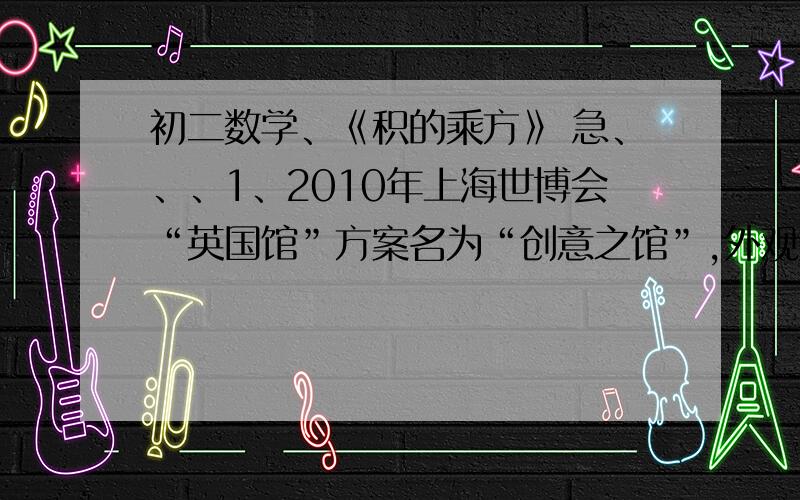 初二数学、《积的乘方》 急、、、1、2010年上海世博会“英国馆”方案名为“创意之馆”,外观好像一个五彩的立方体.先要制作一个棱长为6×10²mm的“英国馆”模型,试求该模型的体积约为