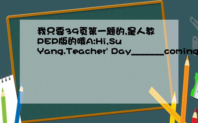 我只要39页第一题的,是人教PEP版的哦A:Hi,Su Yang.Teacher' Day_______coming._____buy a card for Miss Li.B:Why don't we____a one?A:That's a good idea.Let's make it together.B:All right.We______a pen,some paper and crayons.A:How you are.B:Gr