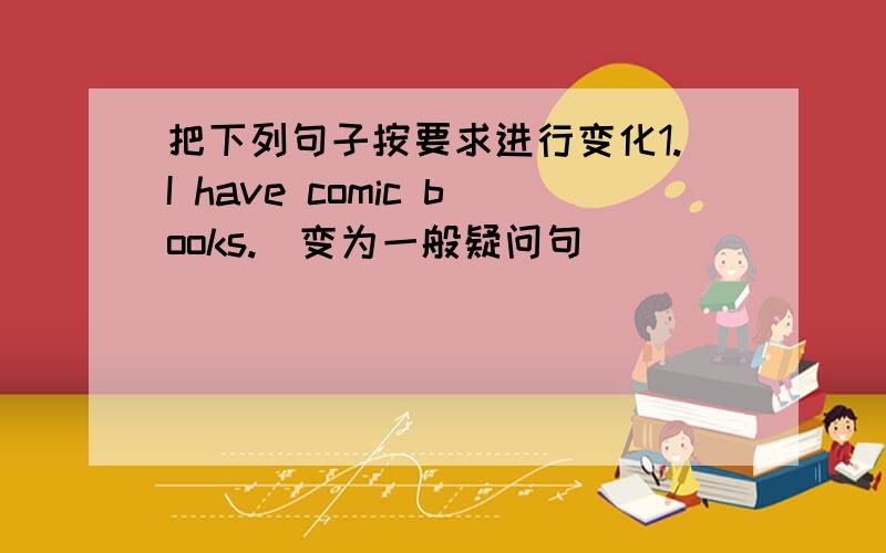 把下列句子按要求进行变化1.I have comic books.（变为一般疑问句）( ) ( ) ( )comic books?2.I'm going by train.（变为否定句）I ( ) ( ) going by train3.Does her uncle work in Sichuan?（做肯定回答）( ),( ) ( )4.Liu Yun li