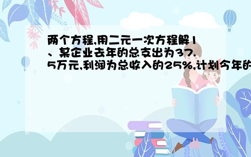 两个方程,用二元一次方程解1、某企业去年的总支出为37.5万元,利润为总收入的25%,计划今年的总收入比去年增长20%,利润为总收入的30%,问今年总支出可安排多少万元?利润是多少(利润=总收入-