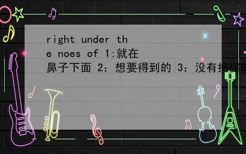 right under the noes of 1:就在鼻子下面 2：想要得到的 3：没有把握的 4：就在眼前的这四个选一个！