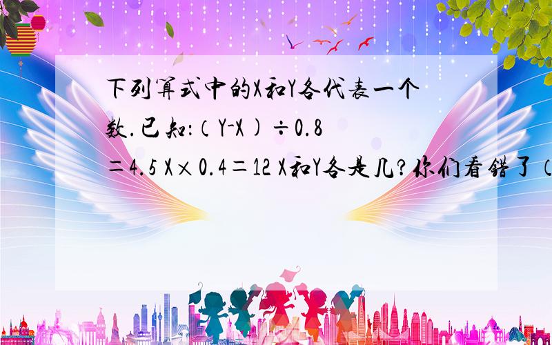 下列算式中的X和Y各代表一个数.已知：（Y-X)÷0.8＝4.5 X×0.4＝12 X和Y各是几?你们看错了（Y-X)÷0.8＝4.5 X×0.4＝12这个中间有空格的