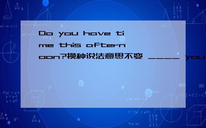 Do you have time this afternoon?换种说法意思不变 ____ you _____ this afternoon?