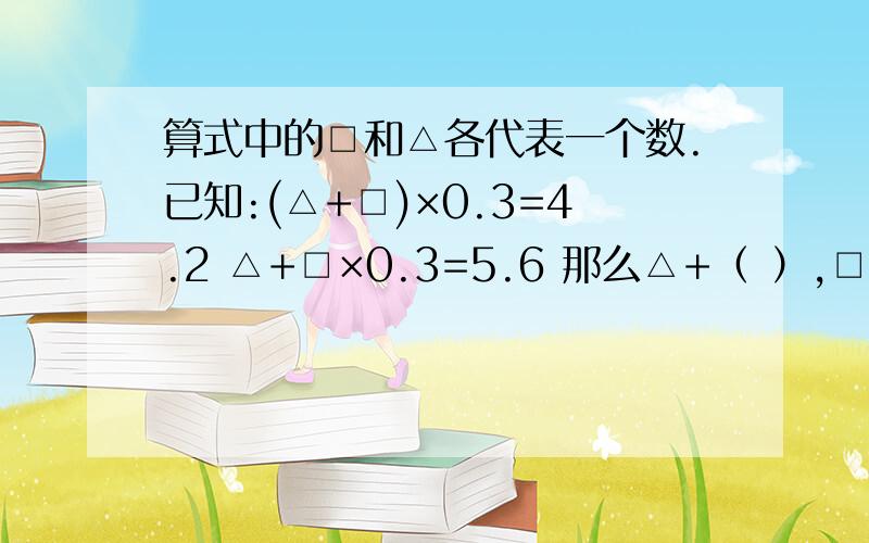 算式中的□和△各代表一个数.已知:(△+□)×0.3=4.2 △+□×0.3=5.6 那么△+（ ）,□=（ ）.