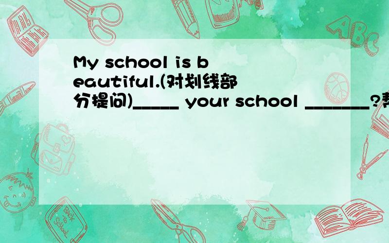 My school is beautiful.(对划线部分提问)_____ your school _______?帮个忙啊 明天就要考试啦!划线处是beautiful