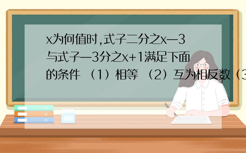 x为何值时,式子二分之x—3与式子—3分之x+1满足下面的条件 （1）相等 （2）互为相反数（3）式子2分之x比式子—3分之x+1的值小1