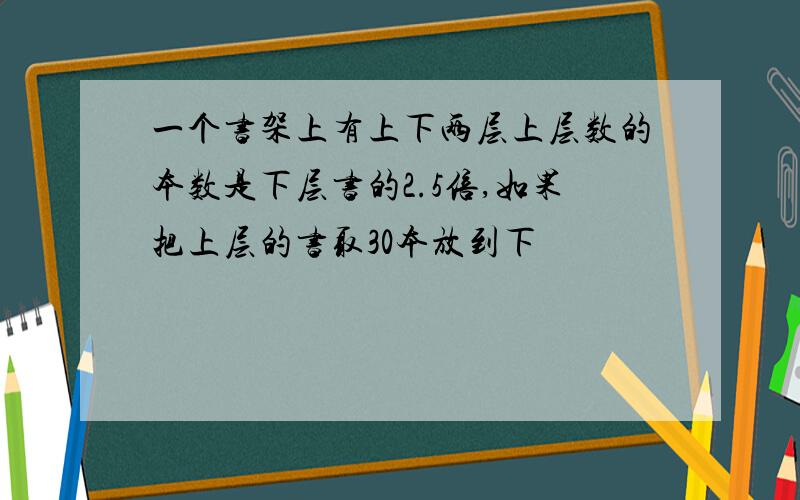 一个书架上有上下两层上层数的本数是下层书的2.5倍,如果把上层的书取30本放到下